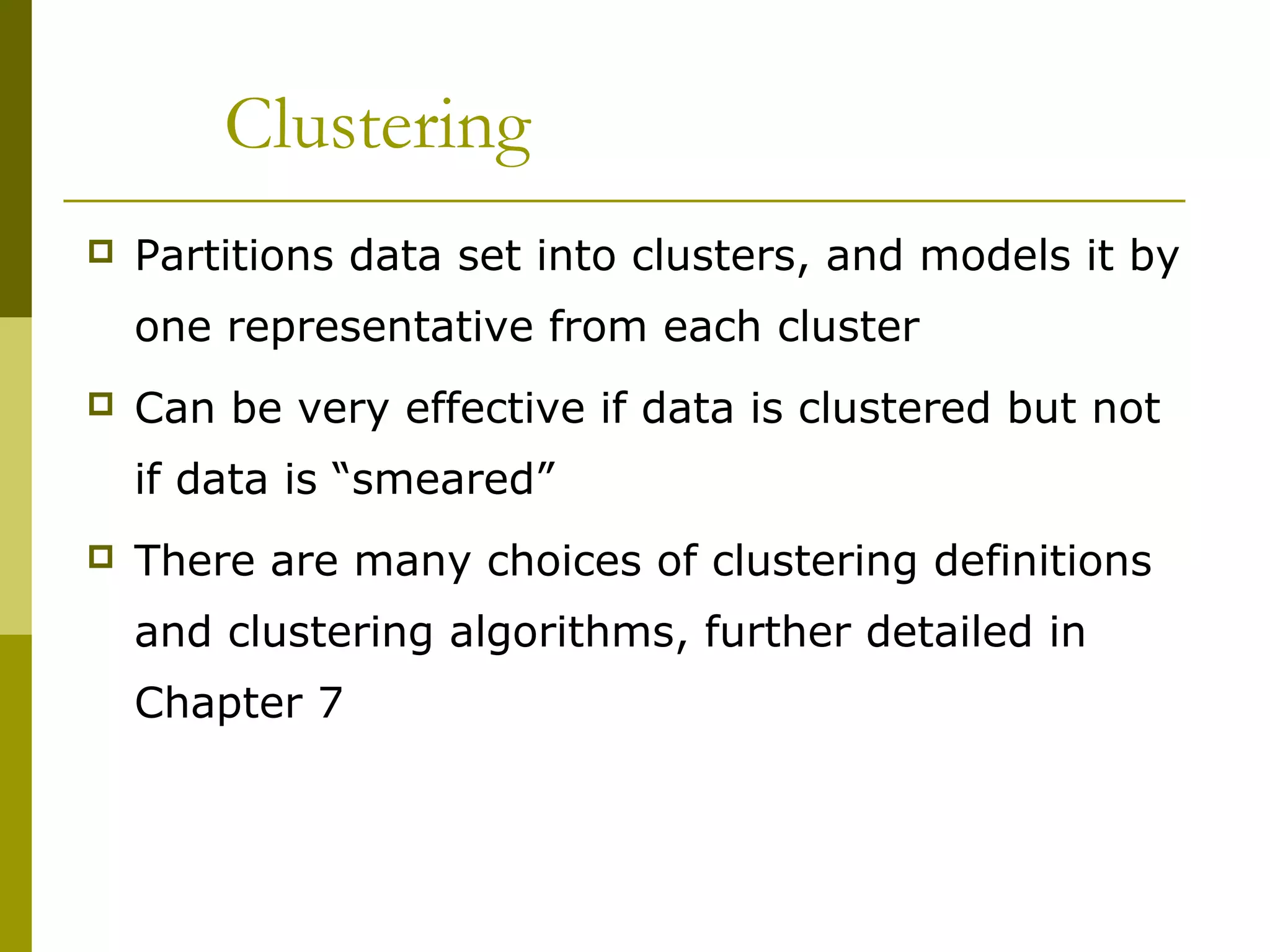 Clustering
 Partitions data set into clusters, and models it by
one representative from each cluster
 Can be very effective if data is clustered but not
if data is “smeared”
 There are many choices of clustering definitions
and clustering algorithms, further detailed in
Chapter 7
 