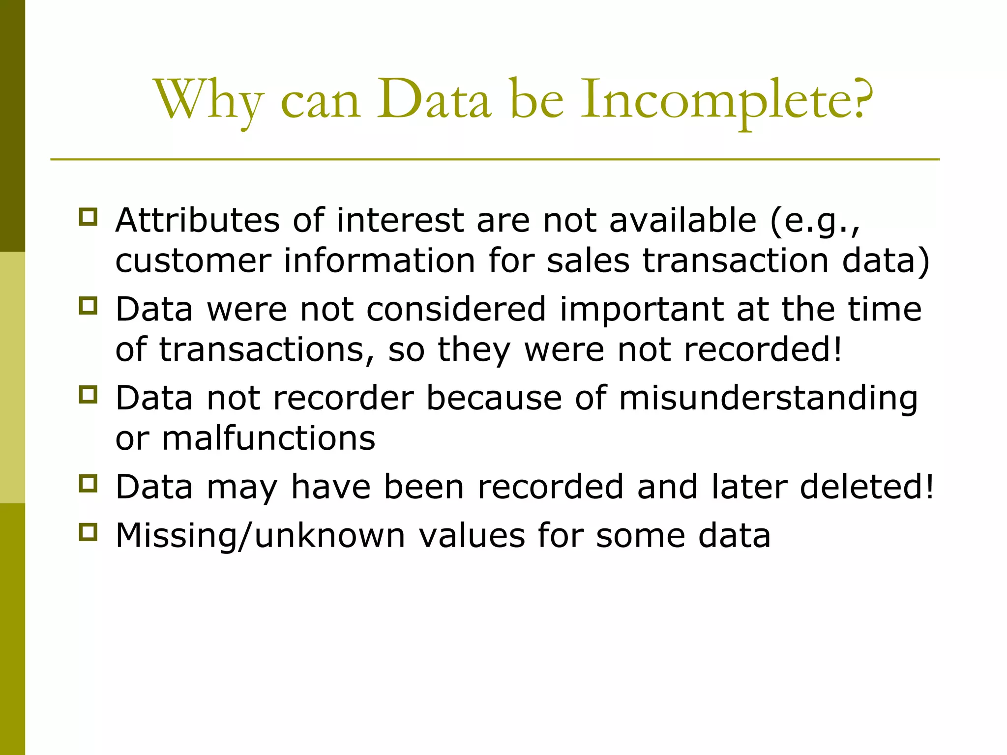 Why can Data be Incomplete?
 Attributes of interest are not available (e.g.,
customer information for sales transaction data)
 Data were not considered important at the time
of transactions, so they were not recorded!
 Data not recorder because of misunderstanding
or malfunctions
 Data may have been recorded and later deleted!
 Missing/unknown values for some data
 