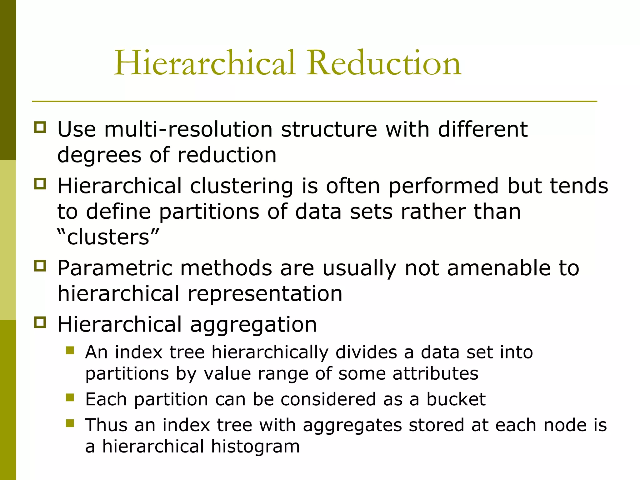 Hierarchical Reduction
 Use multi-resolution structure with different
degrees of reduction
 Hierarchical clustering is often performed but tends
to define partitions of data sets rather than
“clusters”
 Parametric methods are usually not amenable to
hierarchical representation
 Hierarchical aggregation
 An index tree hierarchically divides a data set into
partitions by value range of some attributes
 Each partition can be considered as a bucket
 Thus an index tree with aggregates stored at each node is
a hierarchical histogram
 