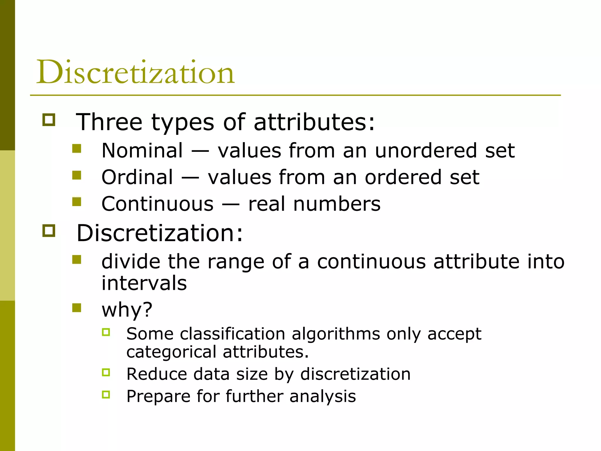 Discretization
 Three types of attributes:
 Nominal — values from an unordered set
 Ordinal — values from an ordered set
 Continuous — real numbers
 Discretization:
 divide the range of a continuous attribute into
intervals
 why?
 Some classification algorithms only accept
categorical attributes.
 Reduce data size by discretization
 Prepare for further analysis
 