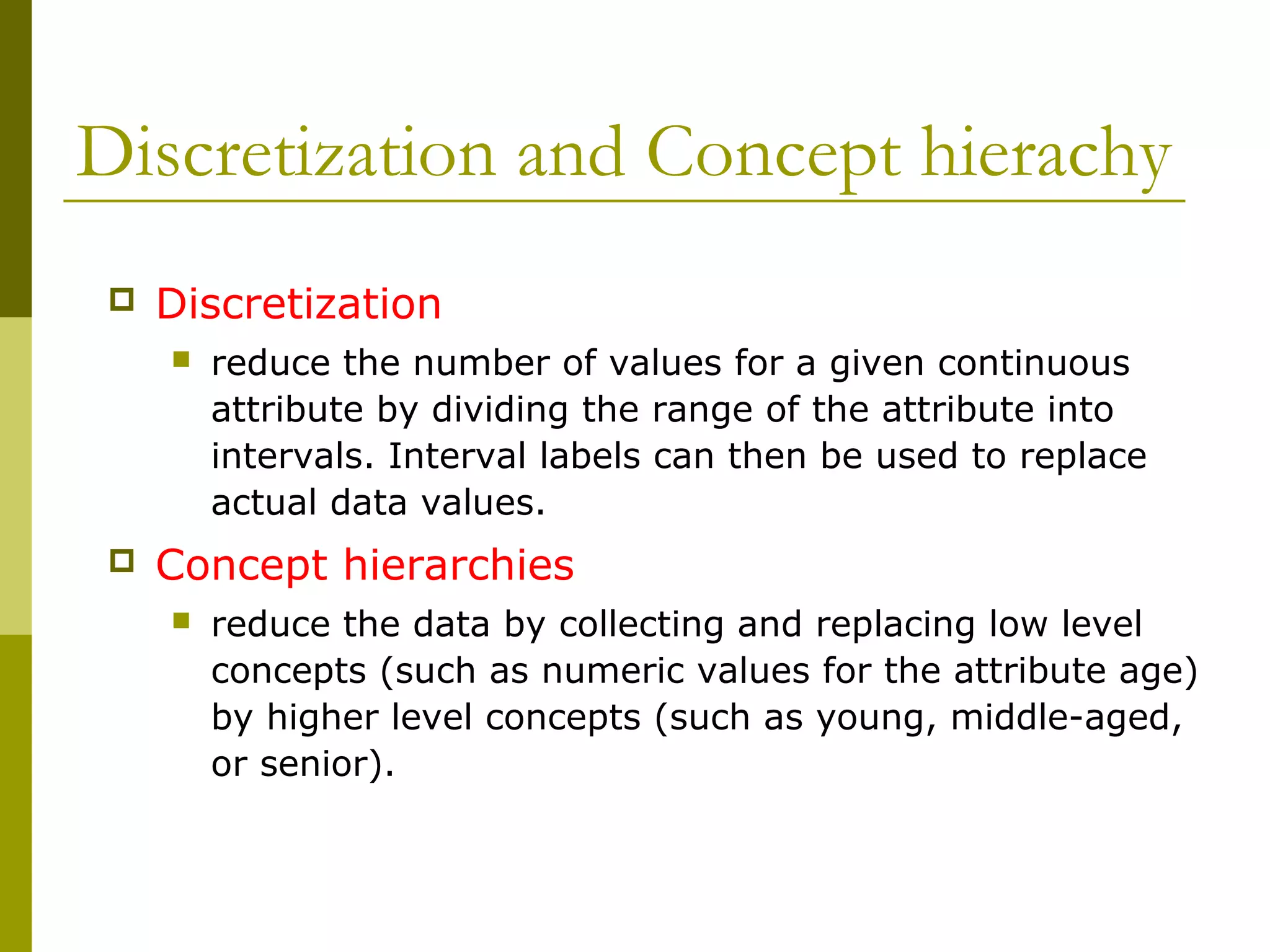 Discretization and Concept hierachy
 Discretization
 reduce the number of values for a given continuous
attribute by dividing the range of the attribute into
intervals. Interval labels can then be used to replace
actual data values.
 Concept hierarchies
 reduce the data by collecting and replacing low level
concepts (such as numeric values for the attribute age)
by higher level concepts (such as young, middle-aged,
or senior).
 