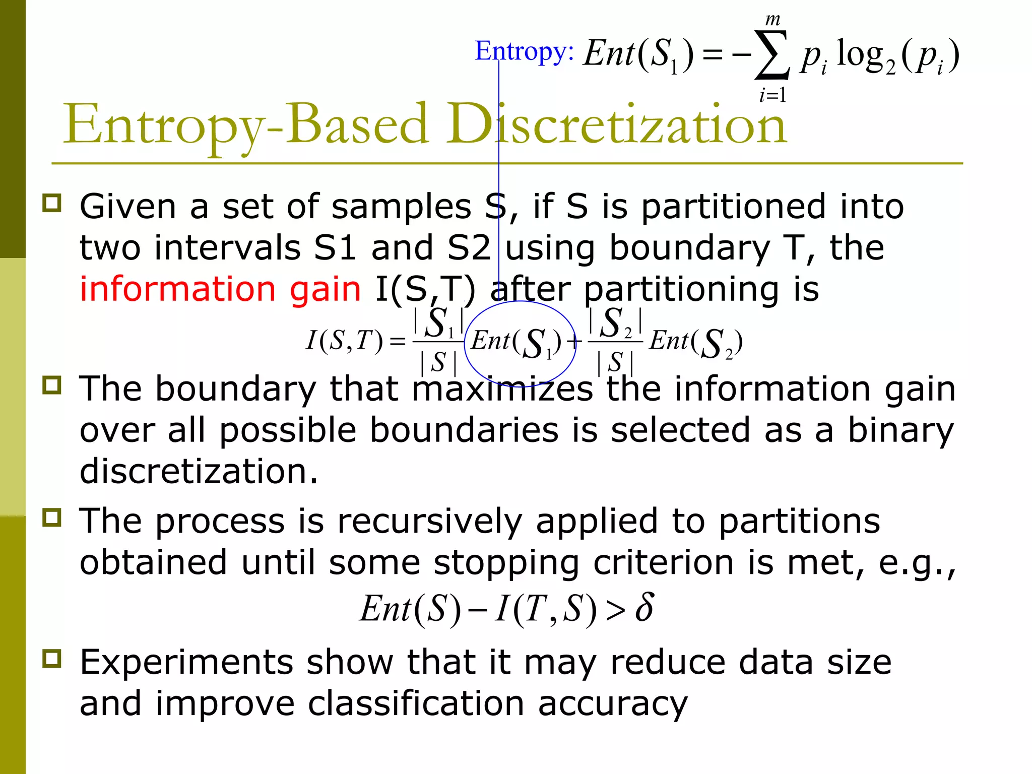Entropy-Based Discretization
 Given a set of samples S, if S is partitioned into
two intervals S1 and S2 using boundary T, the
information gain I(S,T) after partitioning is
 The boundary that maximizes the information gain
over all possible boundaries is selected as a binary
discretization.
 The process is recursively applied to partitions
obtained until some stopping criterion is met, e.g.,
 Experiments show that it may reduce data size
and improve classification accuracy
)(
||
||
)(
||
||
),( 2
2
1
1
S
S
S
S Ent
S
Ent
S
TSI +=
δ>− ),()( STISEnt
)(log)( 2
1
1 i
m
i
i ppSEnt ∑=
−=Entropy:
 
