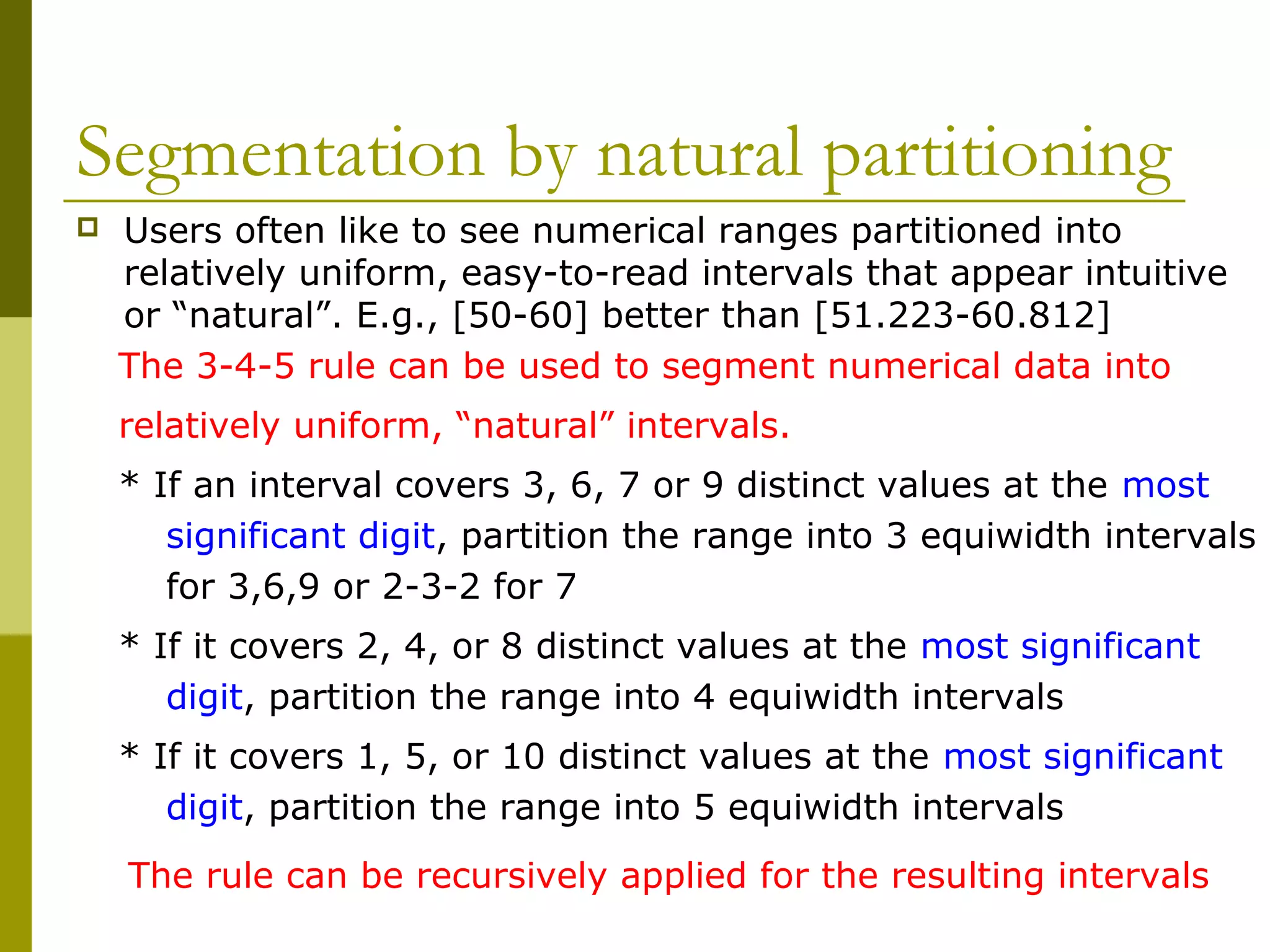 Segmentation by natural partitioning
The 3-4-5 rule can be used to segment numerical data into
relatively uniform, “natural” intervals.
* If an interval covers 3, 6, 7 or 9 distinct values at the most
significant digit, partition the range into 3 equiwidth intervals
for 3,6,9 or 2-3-2 for 7
* If it covers 2, 4, or 8 distinct values at the most significant
digit, partition the range into 4 equiwidth intervals
* If it covers 1, 5, or 10 distinct values at the most significant
digit, partition the range into 5 equiwidth intervals
 Users often like to see numerical ranges partitioned into
relatively uniform, easy-to-read intervals that appear intuitive
or “natural”. E.g., [50-60] better than [51.223-60.812]
The rule can be recursively applied for the resulting intervals
 