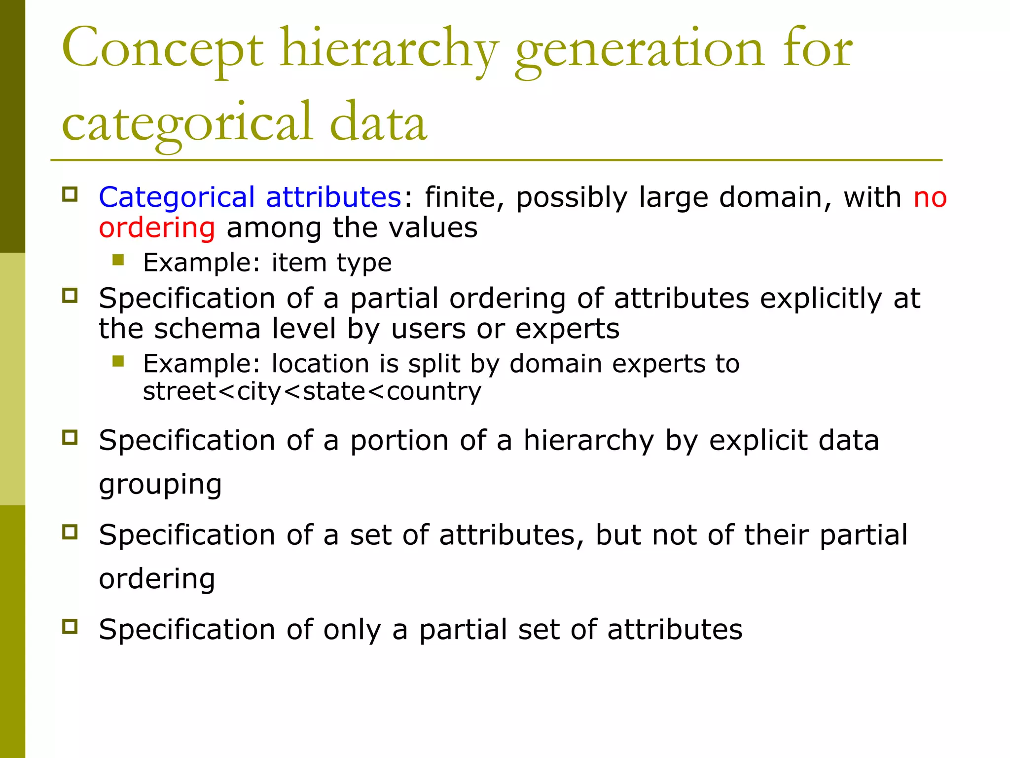 Concept hierarchy generation for
categorical data
 Categorical attributes: finite, possibly large domain, with no
ordering among the values
 Example: item type
 Specification of a partial ordering of attributes explicitly at
the schema level by users or experts
 Example: location is split by domain experts to
street<city<state<country
 Specification of a portion of a hierarchy by explicit data
grouping
 Specification of a set of attributes, but not of their partial
ordering
 Specification of only a partial set of attributes
 