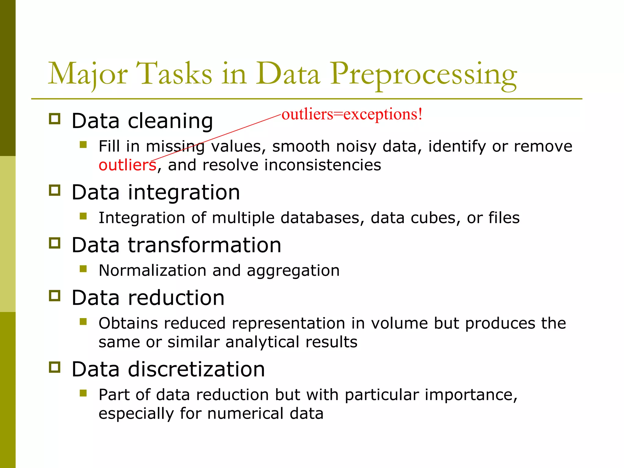 Major Tasks in Data Preprocessing
 Data cleaning
 Fill in missing values, smooth noisy data, identify or remove
outliers, and resolve inconsistencies
 Data integration
 Integration of multiple databases, data cubes, or files
 Data transformation
 Normalization and aggregation
 Data reduction
 Obtains reduced representation in volume but produces the
same or similar analytical results
 Data discretization
 Part of data reduction but with particular importance,
especially for numerical data
outliers=exceptions!
 