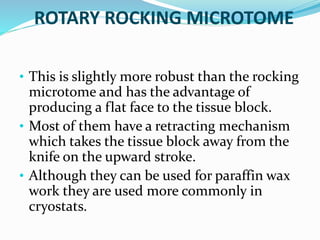 ROTARY ROCKING MICROTOME 
• This is slightly more robust than the rocking 
microtome and has the advantage of 
producing a flat face to the tissue block. 
• Most of them have a retracting mechanism 
which takes the tissue block away from the 
knife on the upward stroke. 
• Although they can be used for paraffin wax 
work they are used more commonly in 
cryostats. 
 
