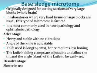 Base sledge microtome 
• Originally designed for cutting sections of very large 
blocks (whole brain) 
• In laboratories where very hard tissue or large blocks are 
usual, this type of microtome is favored 
• It is most commonly used in neuropathology and 
ophthalmic pathology 
Advantage 
• Heavy and stable with no vibrations 
• Angle of the knife is adjustable 
• Knife used is long(24 cms), hence requires less honing. 
• The knife holding clamps are adjustable and allow the 
tilt and the angle (slant) of the knife to be easily set. 
Disadvantage 
Slower in use 
 