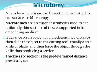 Microtomy 
Means by which tissue can be sectioned and attached 
to a surface for Microscopy 
Microtomes are precision instruments used to cut 
uniformly thin sections of tissue, supported in its 
embedding medium 
It advance on an object for a predetermined distance 
then slide the object to the cutting tool, usually a steel 
knife or blade, and then force the object through the 
knife thus producing a section. 
Thickness of section is the predetermined distance 
previously set 
 