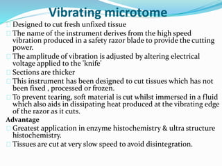 Vibrating microtome 
Designed to cut fresh unfixed tissue 
The name of the instrument derives from the high speed 
vibration produced in a safety razor blade to provide the cutting 
power. 
The amplitude of vibration is adjusted by altering electrical 
voltage applied to the 'knife' 
Sections are thicker 
This instrument has been designed to cut tissues which has not 
been fixed , processed or frozen. 
To prevent tearing, soft material is cut whilst immersed in a fluid 
which also aids in dissipating heat produced at the vibrating edge 
of the razor as it cuts. 
Advantage 
Greatest application in enzyme histochemistry & ultra structure 
histochemistry. 
Tissues are cut at very slow speed to avoid disintegration. 
 