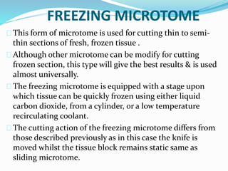 FREEZING MICROTOME 
This form of microtome is used for cutting thin to semi-thin 
sections of fresh, frozen tissue . 
Although other microtome can be modify for cutting 
frozen section, this type will give the best results & is used 
almost universally. 
The freezing microtome is equipped with a stage upon 
which tissue can be quickly frozen using either liquid 
carbon dioxide, from a cylinder, or a low temperature 
recirculating coolant. 
The cutting action of the freezing microtome differs from 
those described previously as in this case the knife is 
moved whilst the tissue block remains static same as 
sliding microtome. 
 