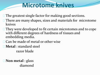 Microtome knives 
The greatest single factor for making good sections. 
There are many shapes, sizes and materials for microtome 
knives 
They were developed to fit certain microtomes and to cope 
with different degrees of hardness of tissues and 
embedding media. 
Can be made of metal or other wise 
Metal : standard steel 
razor blade 
Non metal : glass 
diamond 
 