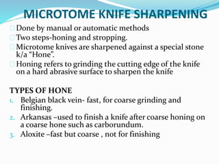 MICROTOME KNIFE SHARPENING 
Done by manual or automatic methods 
Two steps-honing and stropping. 
Microtome knives are sharpened against a special stone 
k/a “Hone”. 
Honing refers to grinding the cutting edge of the knife 
on a hard abrasive surface to sharpen the knife 
TYPES OF HONE 
1. Belgian black vein- fast, for coarse grinding and 
finishing. 
2. Arkansas –used to finish a knife after coarse honing on 
a coarse hone such as carborundum. 
3. Aloxite –fast but coarse , not for finishing 
 