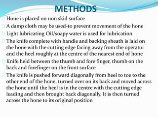 METHODS 
Hone is placed on non skid surface 
A damp cloth may be used-to prevent movement of the hone 
Light lubricating Oil/soapy water is used for lubrication 
The knife complete with handle and backing sheath is laid on 
the hone with the cutting edge facing away from the operator 
and the heel roughly at the centre of the nearest end of hone 
Knife held between the thumb and fore finger, thumb on the 
back and forefinger on the front surface 
The knife is pushed forward diagonally from heel to toe to the 
other end of the hone, turned over on its back and moved across 
the hone until the heel is in the centre with the cutting edge 
leading and then brought back diagonally. It is then turned 
across the hone to its original position 
 