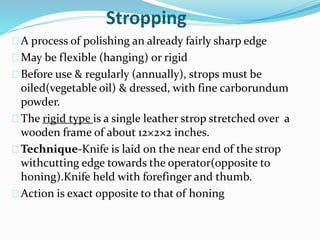 Stropping 
A process of polishing an already fairly sharp edge 
May be flexible (hanging) or rigid 
Before use & regularly (annually), strops must be 
oiled(vegetable oil) & dressed, with fine carborundum 
powder. 
The rigid type is a single leather strop stretched over a 
wooden frame of about 12×2×2 inches. 
Technique-Knife is laid on the near end of the strop 
withcutting edge towards the operator(opposite to 
honing).Knife held with forefinger and thumb. 
Action is exact opposite to that of honing 
 