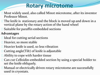 Rotary microtome 
Most widely used, also called Minot microtome, after its inventor 
Professor Minot. 
The knife is stationary and the block is moved up and down in a 
vertical plane by the rotary action of the hand wheel 
Suitable for paraffin embedded sections 
Advantages 
Ideal for cutting serial sections 
Heavier, so more stable 
Heavier knife is used, so less vibration 
Cutting angle(Tilt) of knife is adjustable 
Ability to cope with harder tissue 
Can cut Celloidin-embedded section by using a special holder to 
set the knife obliquely. 
Manual or electrically driven rotary microtome are successfully 
used in cryostats. 
 