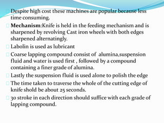 Despite high cost these machines are popular because less 
time consuming. 
Mechanism:Knife is held in the feeding mechanism and is 
sharpened by revolving Cast iron wheels with both edges 
sharpened alternatingly. 
Labolin is used as lubricant 
Coarse lapping compound consist of alumina,suspension 
fluid and water is used first , followed by a compound 
containing a finer grade of alumina. 
Lastly the suspension fluid is used alone to polish the edge 
The time taken to traverse the whole of the cutting edge of 
knife shold be about 25 seconds. 
30 stroke in each direction should suffice with each grade of 
lapping compound. 
 