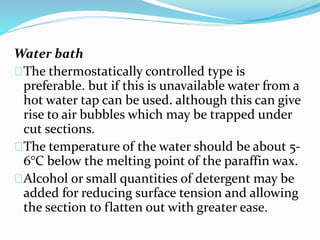Water bath 
The thermostatically controlled type is 
preferable. but if this is unavailable water from a 
hot water tap can be used. although this can give 
rise to air bubbles which may be trapped under 
cut sections. 
The temperature of the water should be about 5- 
6°C below the melting point of the paraffin wax. 
Alcohol or small quantities of detergent may be 
added for reducing surface tension and allowing 
the section to flatten out with greater ease. 
 