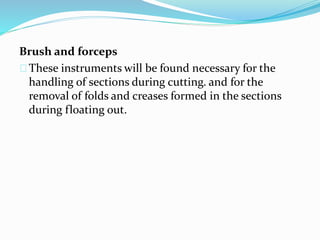Brush and forceps 
These instruments will be found necessary for the 
handling of sections during cutting. and for the 
removal of folds and creases formed in the sections 
during floating out. 
 