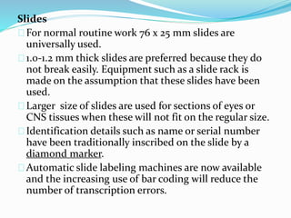 Slides 
For normal routine work 76 x 25 mm slides are 
universally used. 
1.0-1.2 mm thick slides are preferred because they do 
not break easily. Equipment such as a slide rack is 
made on the assumption that these slides have been 
used. 
Larger size of slides are used for sections of eyes or 
CNS tissues when these will not fit on the regular size. 
Identification details such as name or serial number 
have been traditionally inscribed on the slide by a 
diamond marker. 
Automatic slide labeling machines are now available 
and the increasing use of bar coding will reduce the 
number of transcription errors. 
 