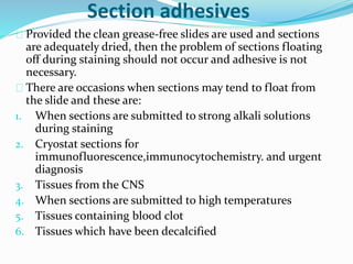 Section adhesives 
Provided the clean grease-free slides are used and sections 
are adequately dried, then the problem of sections floating 
off during staining should not occur and adhesive is not 
necessary. 
There are occasions when sections may tend to float from 
the slide and these are: 
1. When sections are submitted to strong alkali solutions 
during staining 
2. Cryostat sections for 
immunofluorescence,immunocytochemistry. and urgent 
diagnosis 
3. Tissues from the CNS 
4. When sections are submitted to high temperatures 
5. Tissues containing blood clot 
6. Tissues which have been decalcified 
 