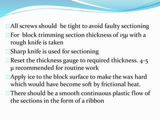 All screws should be tight to avoid faulty sectioning 
For block trimming section thickness of 15μ with a 
rough knife is taken 
Sharp knife is used for sectioning 
Reset the thickness gauge to required thickness. 4-5 
μ recommended for routine work 
Apply ice to the block surface to make the wax hard 
which would have become soft by frictional heat. 
There should be a smooth continuous plastic flow of 
the sections in the form of a ribbon 
 