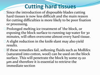Cutting hard tissues 
Since the introduction of disposable blades cutting 
hard tissues is now less difficult and the main reason 
for cutting difficulties is more likely to be poor fixation 
or processing. 
Prolonged melting ice treatment of 'the block, or 
exposing the block surface to running tap water for 30 
minutes, will often overcome almost every hard tissue. 
A slight reduction in the knife slant may also yield 
results. 
If these remedies fail, softening fluids such as Mollifex 
(saturated into cotton, wool) can be used on the block 
surface. This will penetrate the block by some 15-20 
μm and therefore it is essential to retrieve the 
immediate section 
 