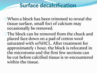Surface decalcification 
When a block has been trimmed to reveal the 
tissue surface, small foci of calcium may 
occasionally be removed. 
The block can be removed from the chuck and 
placed face down on a pad of cotton wool 
saturated with 10%HCL. After treatment for 
approximately 1 hour, the block is relocated in 
the microtome and the first few sections can 
be cut before calcified tissue is re-encountered 
within the tissue. 
 