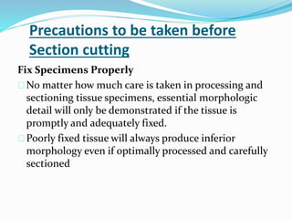 Precautions to be taken before 
Section cutting 
Fix Specimens Properly 
No matter how much care is taken in processing and 
sectioning tissue specimens, essential morphologic 
detail will only be demonstrated if the tissue is 
promptly and adequately fixed. 
Poorly fixed tissue will always produce inferior 
morphology even if optimally processed and carefully 
sectioned 
 