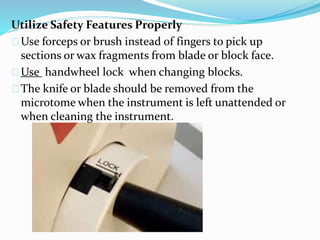 Utilize Safety Features Properly 
Use forceps or brush instead of fingers to pick up 
sections or wax fragments from blade or block face. 
Use handwheel lock when changing blocks. 
The knife or blade should be removed from the 
microtome when the instrument is left unattended or 
when cleaning the instrument. 
 