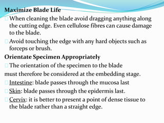 Maximize Blade Life 
When cleaning the blade avoid dragging anything along 
the cutting edge. Even cellulose fibres can cause damage 
to the blade. 
Avoid touching the edge with any hard objects such as 
forceps or brush. 
Orientate Specimen Appropriately 
The orientation of the specimen to the blade 
must therefore be considered at the embedding stage. 
Intestine: blade passes through the mucosa last 
Skin: blade passes through the epidermis last. 
Cervix: it is better to present a point of dense tissue to 
the blade rather than a straight edge. 
 