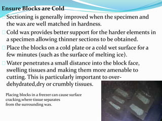 Ensure Blocks are Cold 
Sectioning is generally improved when the specimen and 
the wax are well matched in hardness. 
Cold wax provides better support for the harder elements in 
a specimen allowing thinner sections to be obtained. 
Place the blocks on a cold plate or a cold wet surface for a 
few minutes (such as the surface of melting ice). 
Water penetrates a small distance into the block face, 
swelling tissues and making them more amenable to 
cutting. This is particularly important to over-dehydrated, 
dry or crumbly tissues. 
Placing blocks in a freezer can cause surface 
cracking,where tissue separates 
from the surrounding wax. 
 