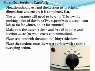 Float Out Sections Carefully 
Flotation should expand the section to its original 
dimensions and ensure it is completely flat. 
The temperature will need to be 5 - 9 ˚C below the 
melting point of the wax.(Two type of wax is used in our 
lab 58-60 for winter, 60-62 for summer) 
Make sure the water is clean and free of bubbles and 
section waste (to avoid cross-contamination). 
Place sections with the smooth (shiny) side down. 
Place the sections onto the water surface with a gentle 
sweeping action. 
 