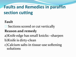 Faults and Remedies in paraffin 
section cutting 
Fault 
Sections scored or cut vertically 
Reason and remedy 
a)Knife edge has small knicks –sharpen 
b)Knife is dirty-clean 
c)Calcium salts in tissue-use softening 
solutions 
 