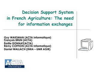 Decision Support System in French Agriculture: The need for information exchanges   Guy WAKSMAN (ACTA Informatique) François BRUN (ACTA) Émilie DONNAT(ACTA) Rémy COFFION (ACTA Informatique) Daniel WALLACH (INRA – UMR AGIR) 