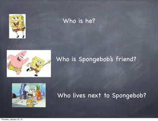 Who is he?

Who is Spongebob’s friend?

Who lives next to Spongebob?

Thursday, January 16, 14

 
