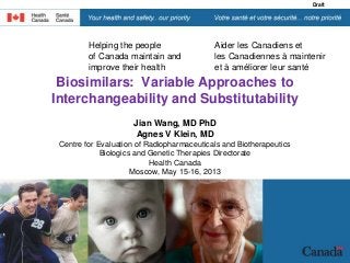 Helping the people
of Canada maintain and
improve their health
Aider les Canadiens et
les Canadiennes à maintenir
et à améliorer leur santé
Draft
Biosimilars: Variable Approaches to
Interchangeability and Substitutability
Jian Wang, MD PhD
Agnes V Klein, MD
Centre for Evaluation of Radiopharmaceuticals and Biotherapeutics
Biologics and Genetic Therapies Directorate
Health Canada
Moscow, May 15-16, 2013
•August 22, 2007
 