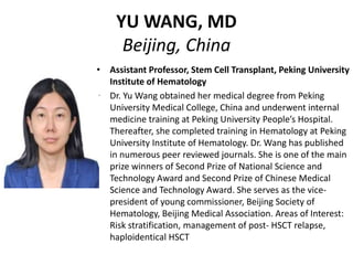 YU WANG, MD
Beijing, China
• Assistant Professor, Stem Cell Transplant, Peking University
Institute of Hematology
• Dr. Yu Wang obtained her medical degree from Peking
University Medical College, China and underwent internal
medicine training at Peking University People’s Hospital.
Thereafter, she completed training in Hematology at Peking
University Institute of Hematology. Dr. Wang has published
in numerous peer reviewed journals. She is one of the main
prize winners of Second Prize of National Science and
Technology Award and Second Prize of Chinese Medical
Science and Technology Award. She serves as the vice-
president of young commissioner, Beijing Society of
Hematology, Beijing Medical Association. Areas of Interest:
Risk stratification, management of post- HSCT relapse,
haploidentical HSCT
 