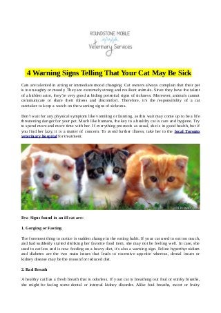 4 Warning Signs Telling That Your Cat May Be Sick
Cats are talented in acting or immediate mood changing. Cat owners always complain that their pet
is too naughty or moody. They are extremely strong and resilient animals. Since they have the talent
of a hidden actor, they’re very good at hiding potential signs of sickness. Moreover, animals cannot
communicate or share their illness and discomfort. Therefore, it's the responsibility of a cat
caretaker to keep a watch on the warning signs of sickness.
Don't wait for any physical symptom like vomiting or fainting, as this wait may come up to be a life
threatening danger for your pet. Much like humans, the key to a healthy cat is care and hygiene. Try
to spend more and more time with her. If everything proceeds as usual, she is in good health, but if
you find her lazy, it is a matter of concern. To avoid further illness, take her to the local Toronto
veterinary hospital for treatment.
Few Signs found in an ill cat are:
1. Gorging or Fasting
The foremost thing to notice is sudden change in the eating habit. If your cat used to eat too much,
and had suddenly started disliking her favorite food item, she may not be feeling well. In case, she
used to eat less and is now feeding on a heavy diet, it's also a warning sign. Feline hyperthyroidism
and diabetes are the two main issues that leads to excessive appetite whereas, dental issues or
kidney disease may be the reason for reduced diet.
2. Bad Breath
A healthy cat has a fresh breath that is odorless. If your cat is breathing out foul or stinky breaths,
she might be facing some dental or internal kidney disorder. Alike foul breaths, sweet or fruity
 