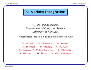 G. W. Wasilkowski ∞-Variate Integration
∞-Variate Integration
G. W. Wasilkowski
Department of Computer Science
University of Kentucky
Presentation based on papers co-authored with
A. Gilbert, M. Gnewuch, M. Hefter,
A. Hinrichs, P. Kritzer, F. Y. Kuo,
D. Nuyens, F. Pillichshammer, L. Plaskota,
K. Ritter, I. H. Sloan, H. Wo´zniakowski
SAMSI 2017 1
 
