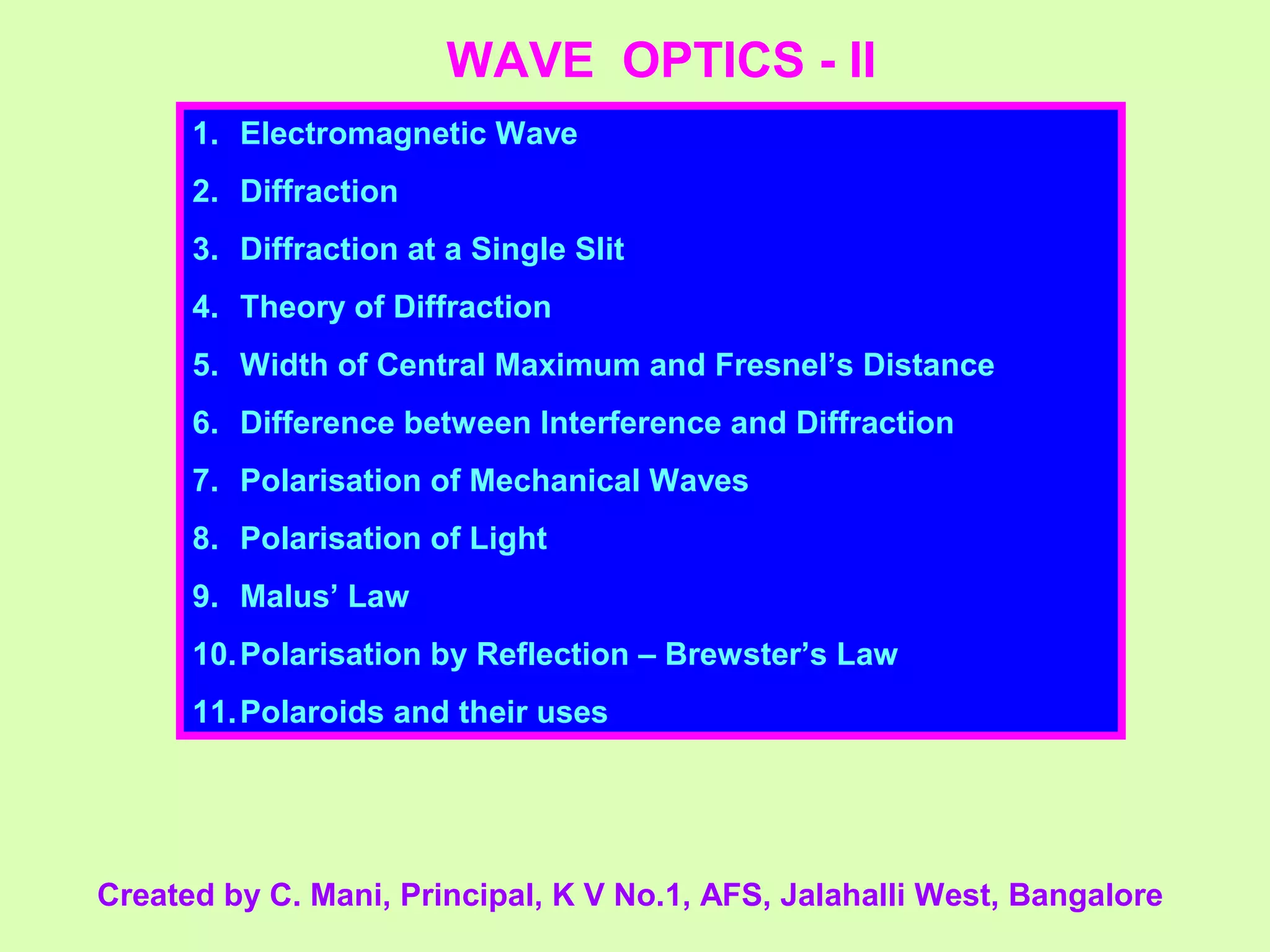WAVE OPTICS - II
1. Electromagnetic Wave
2. Diffraction
3. Diffraction at a Single Slit
4. Theory of Diffraction
5. Width of Central Maximum and Fresnel’s Distance
6. Difference between Interference and Diffraction
7. Polarisation of Mechanical Waves
8. Polarisation of Light
9. Malus’ Law
10.Polarisation by Reflection – Brewster’s Law
11.Polaroids and their uses
Created by C. Mani, Principal, K V No.1, AFS, Jalahalli West, Bangalore
 