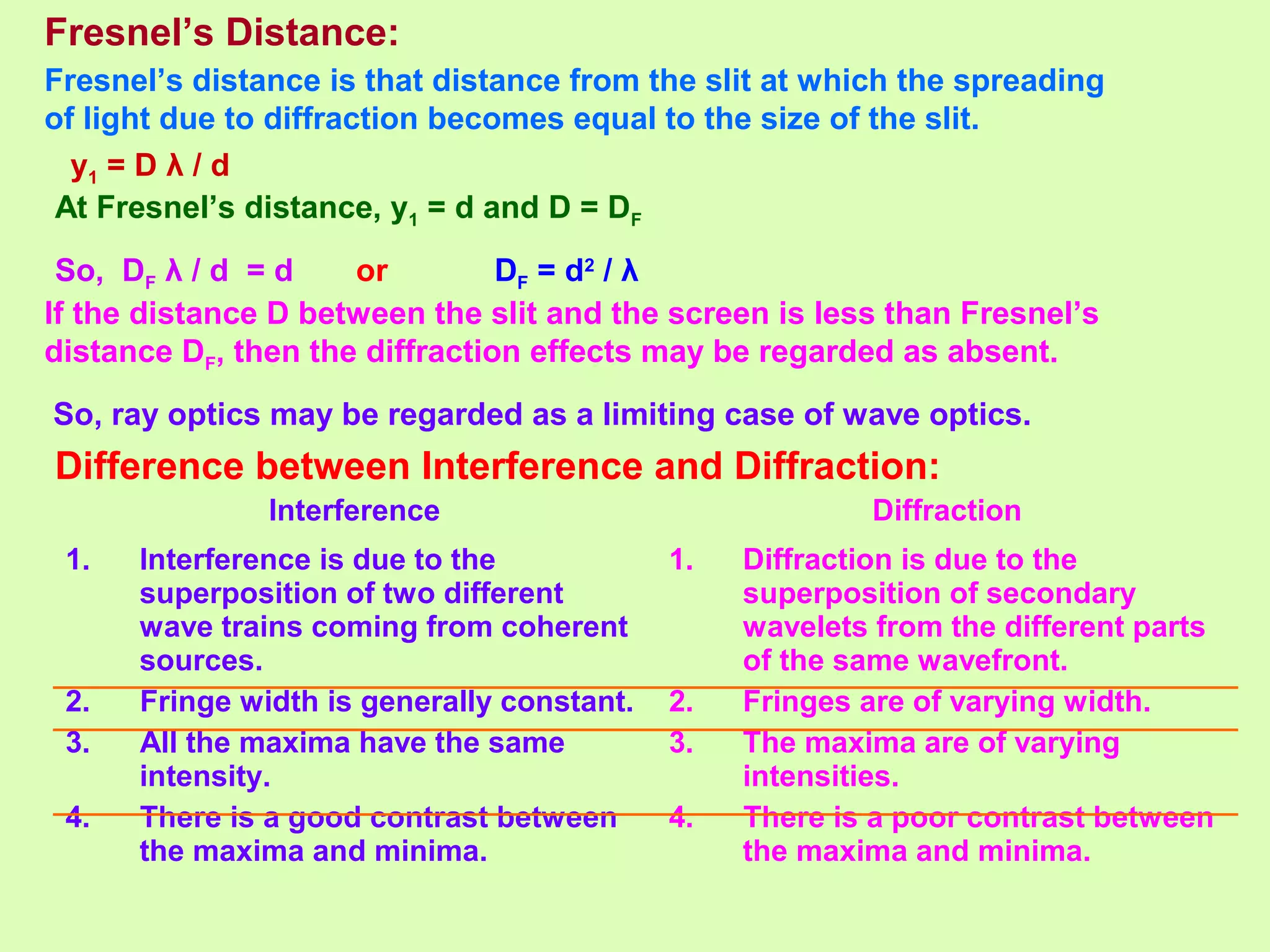 Fresnel’s Distance:
Fresnel’s distance is that distance from the slit at which the spreading
of light due to diffraction becomes equal to the size of the slit.
y1 = D λ / d
At Fresnel’s distance, y1 = d and D = DF
So, DF λ / d = d or DF = d2
/ λ
If the distance D between the slit and the screen is less than Fresnel’s
distance DF, then the diffraction effects may be regarded as absent.
So, ray optics may be regarded as a limiting case of wave optics.
Interference Diffraction
1. Interference is due to the
superposition of two different
wave trains coming from coherent
sources.
2. Fringe width is generally constant.
3. All the maxima have the same
intensity.
4. There is a good contrast between
the maxima and minima.
1. Diffraction is due to the
superposition of secondary
wavelets from the different parts
of the same wavefront.
2. Fringes are of varying width.
3. The maxima are of varying
intensities.
4. There is a poor contrast between
the maxima and minima.
Difference between Interference and Diffraction:
 
