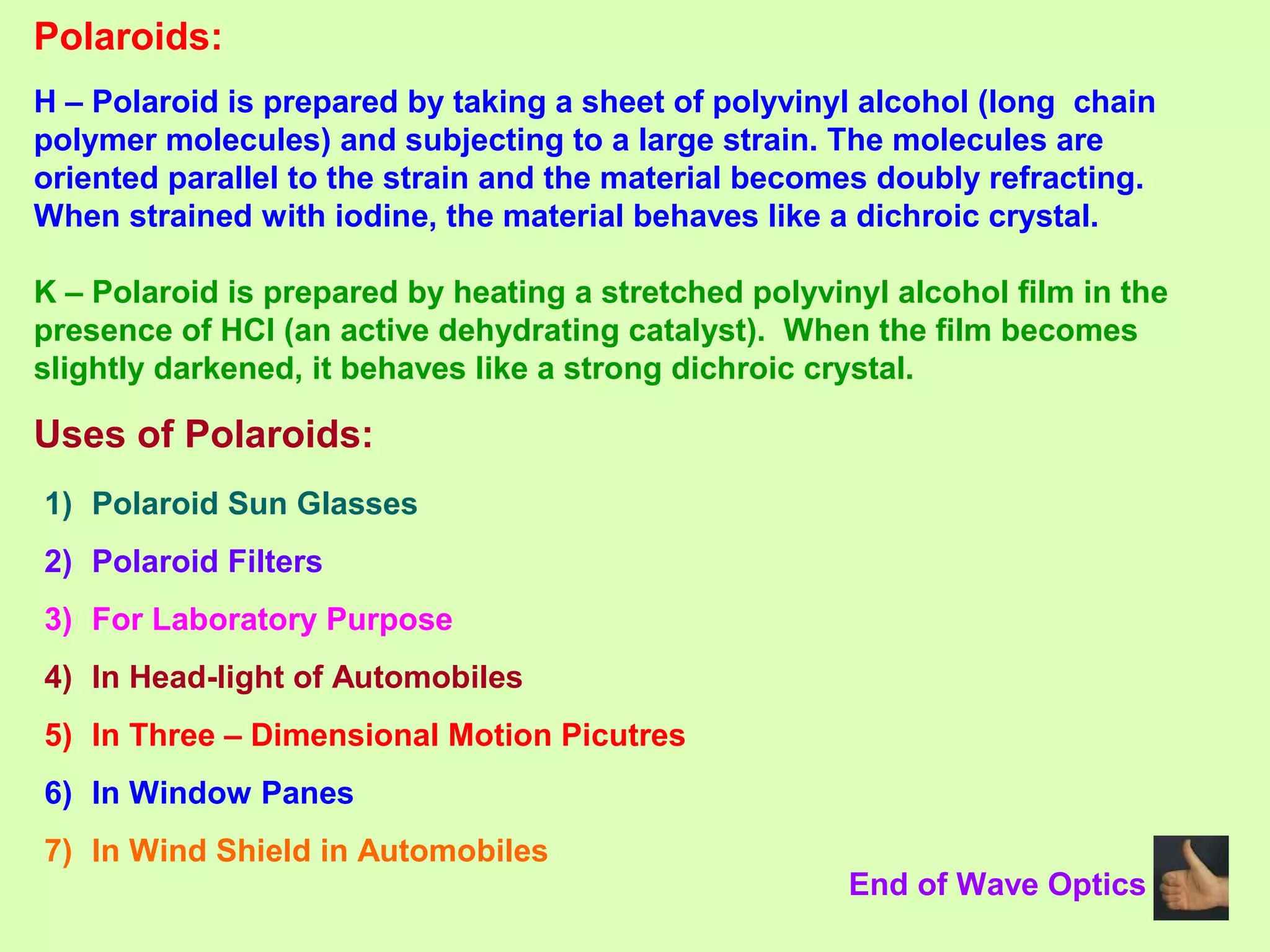 Polaroids:
H – Polaroid is prepared by taking a sheet of polyvinyl alcohol (long chain
polymer molecules) and subjecting to a large strain. The molecules are
oriented parallel to the strain and the material becomes doubly refracting.
When strained with iodine, the material behaves like a dichroic crystal.
K – Polaroid is prepared by heating a stretched polyvinyl alcohol film in the
presence of HCl (an active dehydrating catalyst). When the film becomes
slightly darkened, it behaves like a strong dichroic crystal.
Uses of Polaroids:
1) Polaroid Sun Glasses
2) Polaroid Filters
3) For Laboratory Purpose
4) In Head-light of Automobiles
5) In Three – Dimensional Motion Picutres
6) In Window Panes
7) In Wind Shield in Automobiles
End of Wave Optics
 