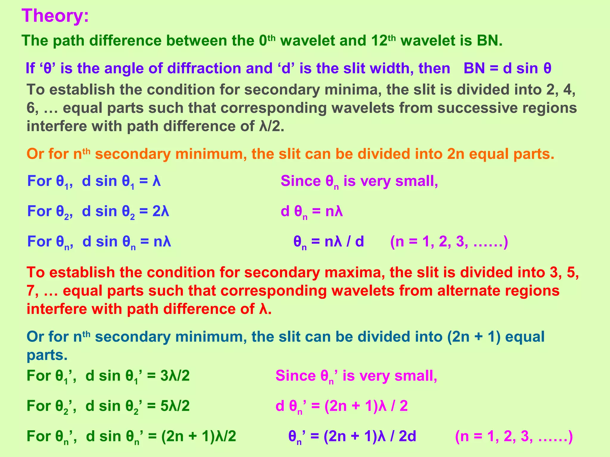 Theory:
The path difference between the 0th
wavelet and 12th
wavelet is BN.
If ‘θ’ is the angle of diffraction and ‘d’ is the slit width, then BN = d sin θ
To establish the condition for secondary minima, the slit is divided into 2, 4,
6, … equal parts such that corresponding wavelets from successive regions
interfere with path difference of λ/2.
Or for nth
secondary minimum, the slit can be divided into 2n equal parts.
For θ1, d sin θ1 = λ
For θ2, d sin θ2 = 2λ
For θn, d sin θn = nλ
Since θn is very small,
d θn = nλ
θn = nλ / d (n = 1, 2, 3, ……)
To establish the condition for secondary maxima, the slit is divided into 3, 5,
7, … equal parts such that corresponding wavelets from alternate regions
interfere with path difference of λ.
Or for nth
secondary minimum, the slit can be divided into (2n + 1) equal
parts.
For θ1’, d sin θ1’ = 3λ/2
For θ2’, d sin θ2’ = 5λ/2
For θn’, d sin θn’ = (2n + 1)λ/2
Since θn’ is very small,
d θn’ = (2n + 1)λ / 2
θn’ = (2n + 1)λ / 2d (n = 1, 2, 3, ……)
 