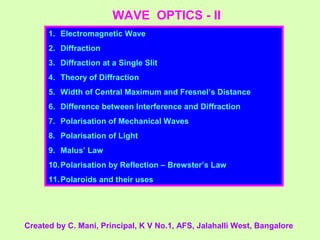 WAVE OPTICS - II
1. Electromagnetic Wave
2. Diffraction
3. Diffraction at a Single Slit
4. Theory of Diffraction
5. Width of Central Maximum and Fresnel’s Distance
6. Difference between Interference and Diffraction
7. Polarisation of Mechanical Waves
8. Polarisation of Light
9. Malus’ Law
10.Polarisation by Reflection – Brewster’s Law
11.Polaroids and their uses
Created by C. Mani, Principal, K V No.1, AFS, Jalahalli West, Bangalore
 