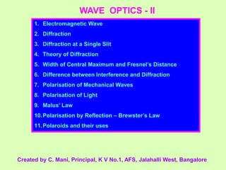 WAVE OPTICS - II
1. Electromagnetic Wave
2. Diffraction
3. Diffraction at a Single Slit
4. Theory of Diffraction
5. Width of Central Maximum and Fresnel’s Distance
6. Difference between Interference and Diffraction
7. Polarisation of Mechanical Waves
8. Polarisation of Light
9. Malus’ Law
10.Polarisation by Reflection – Brewster’s Law
11.Polaroids and their uses
Created by C. Mani, Principal, K V No.1, AFS, Jalahalli West, Bangalore
 