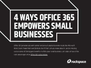 4 WAYS OFFICE 365
EMPOWERS SMALL
BUSINESSES
Office 365 provides you with online versions of popular business tools like Microsoft
Word, Excel, PowerPoint and Outlook. But if that’s all you know about it, you’re missing
out on some of the biggest benefits it offers your small business. Let’s look at four of the
core advantages of an Office 365 subscription:
 