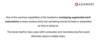 One of the premiere capabilities of the headset is overlaying augmented work
instructions to show workers (live) how something should be fixed or assembled
as they’re doing so.
This lends itself to many uses within production and manufacturing that would
otherwise require multiple steps.
 