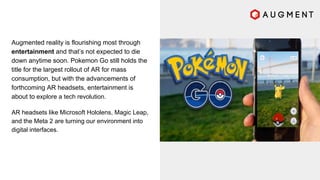 Augmented reality is flourishing most through
entertainment and that’s not expected to die
down anytime soon. Pokemon Go still holds the
title for the largest rollout of AR for mass
consumption, but with the advancements of
forthcoming AR headsets, entertainment is
about to explore a tech revolution.
AR headsets like Microsoft Hololens, Magic Leap,
and the Meta 2 are turning our environment into
digital interfaces.
 