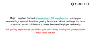 Magic Leap has demoed how gaming in AR would appear, turning your
surroundings into an interactive, gaming landscape. Virtual reality games have
proven successful but they set a barrier between the player and reality.
AR gaming experiences can add to your own reality, making the gameplay feel
much more natural.
 