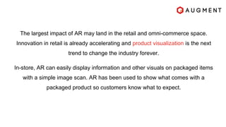 The largest impact of AR may land in the retail and omni-commerce space.
Innovation in retail is already accelerating and product visualization is the next
trend to change the industry forever.
In-store, AR can easily display information and other visuals on packaged items
with a simple image scan. AR has been used to show what comes with a
packaged product so customers know what to expect.
 